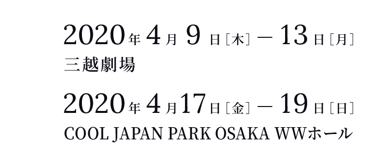 ＜東京＞2020年4月9日［木］-13日［月］三越劇場 ＜大阪＞2020年4月17日［金］-19日［日］COOL JAPAN PARK OSAKA WWホール